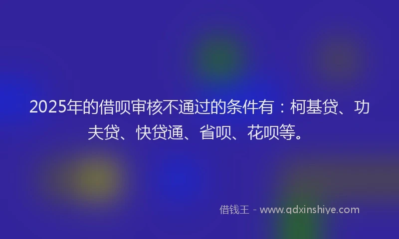 2025年的借呗审核不通过的条件有：柯基贷、功夫贷、快贷通、省呗、花呗等。