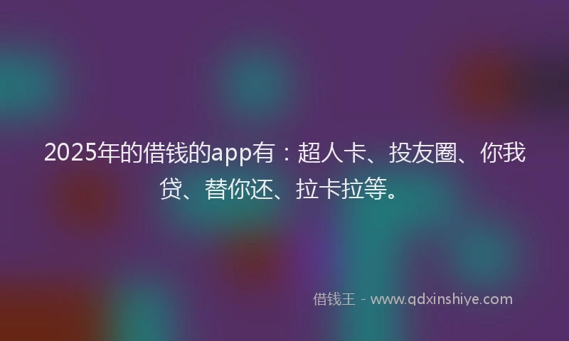 2025年的借钱的app有：超人卡、投友圈、你我贷、替你还、拉卡拉等。