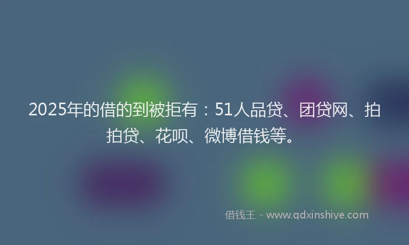 2025年的借的到被拒有：51人品贷、团贷网、拍拍贷、花呗、微博借钱等。