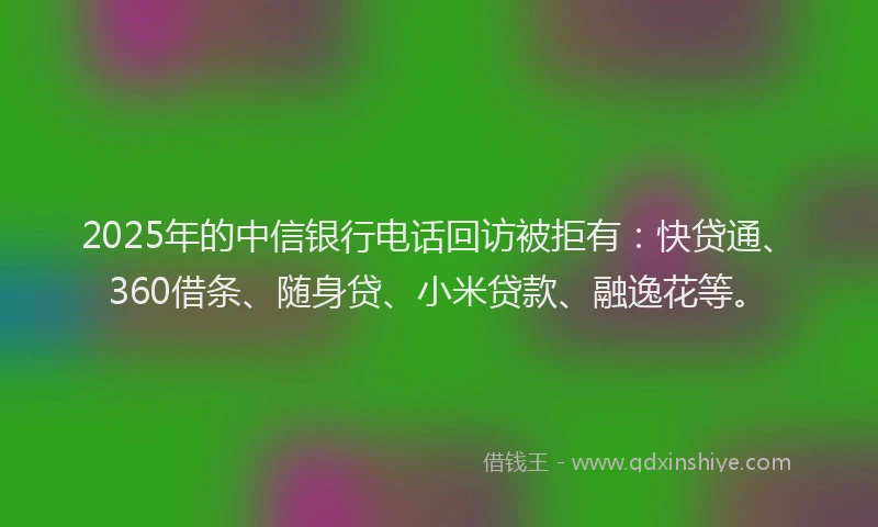 2025年的中信银行电话回访被拒有：快贷通、360借条、随身贷、小米贷款、融逸花等。