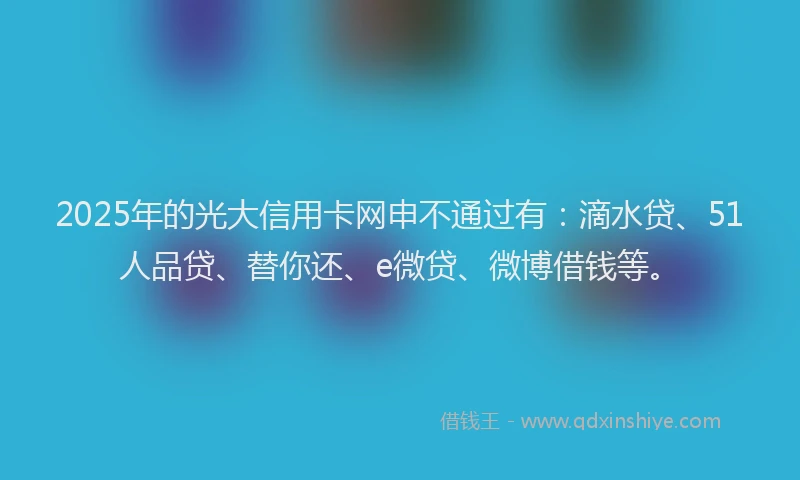 2025年的光大信用卡网申不通过有：滴水贷、51人品贷、替你还、e微贷、微博借钱等。