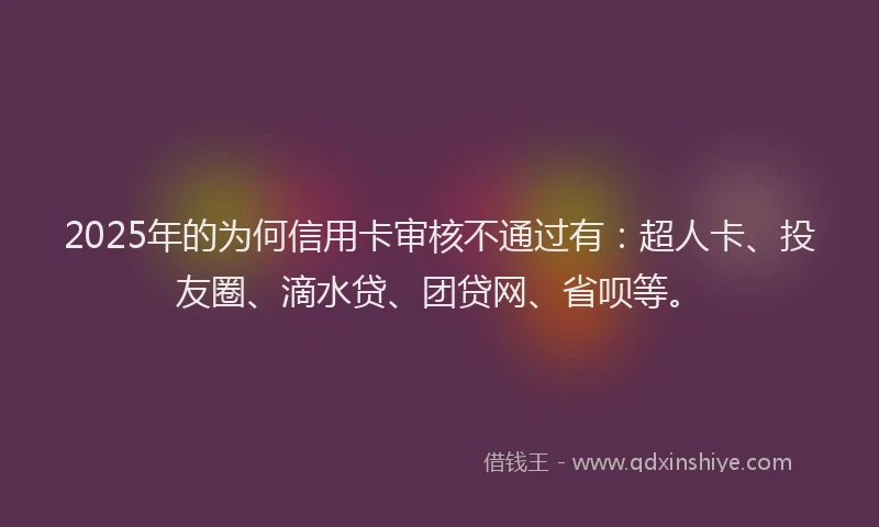 2025年的为何信用卡审核不通过有：超人卡、投友圈、滴水贷、团贷网、省呗等。
