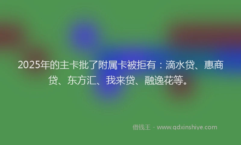 2025年的主卡批了附属卡被拒有：滴水贷、惠商贷、东方汇、我来贷、融逸花等。
