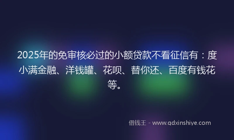 2025年的免审核必过的小额贷款不看征信有：度小满金融、洋钱罐、花呗、替你还、百度有钱花等。