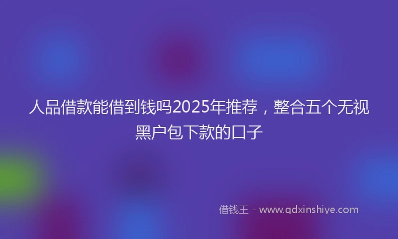 人品借款能借到钱吗2025年推荐，整合五个无视黑户包下款的口子