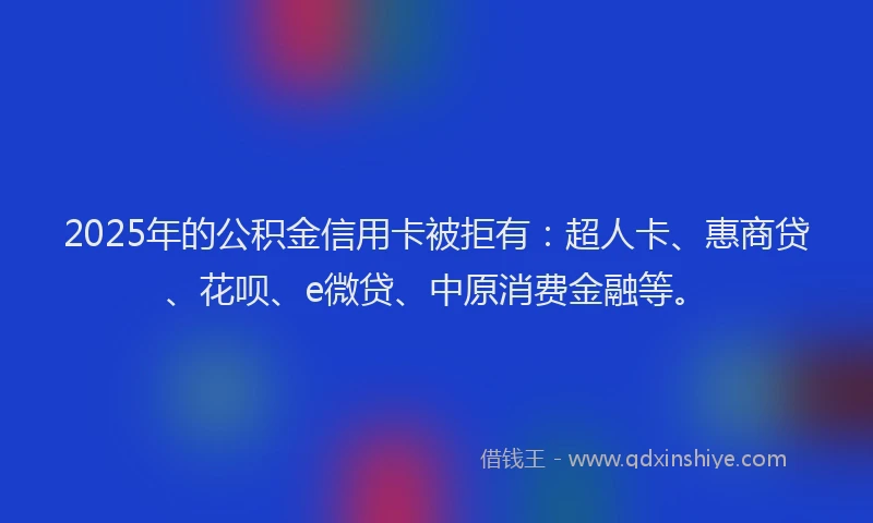 2025年的公积金信用卡被拒有：超人卡、惠商贷、花呗、e微贷、中原消费金融等。