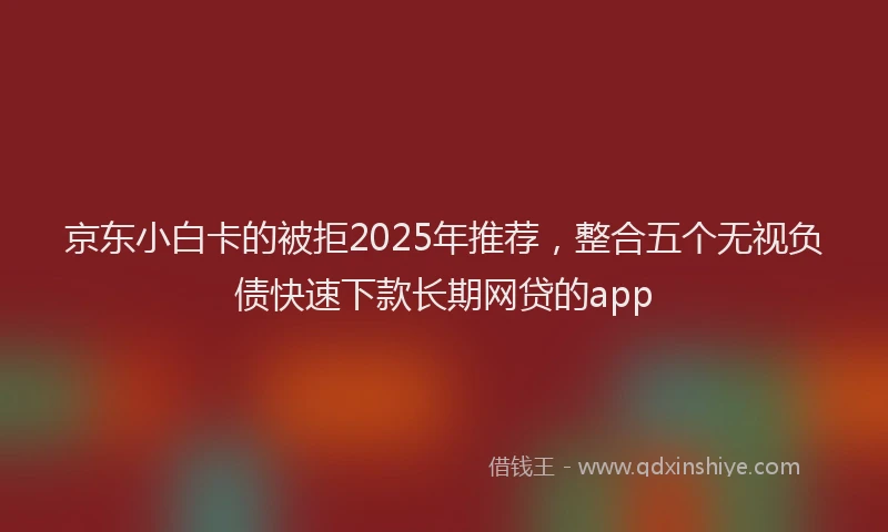 京东小白卡的被拒2025年推荐，整合五个无视负债快速下款长期网贷的app