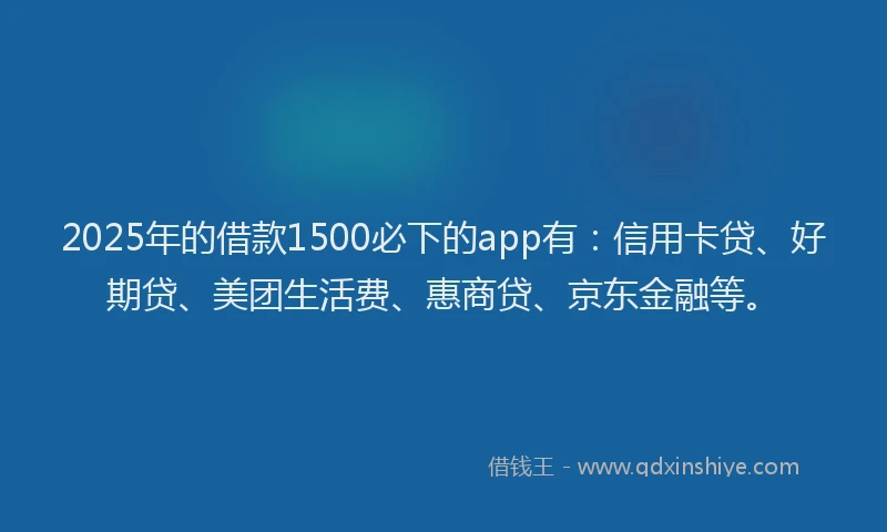 2025年的借款1500必下的app有：信用卡贷、好期贷、美团生活费、惠商贷、京东金融等。