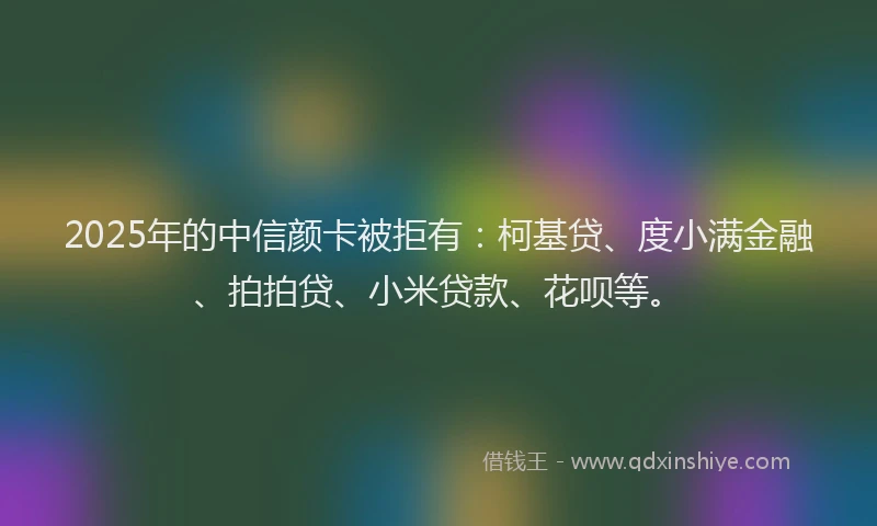 2025年的中信颜卡被拒有：柯基贷、度小满金融、拍拍贷、小米贷款、花呗等。