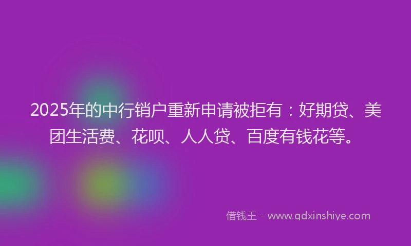 2025年的中行销户重新申请被拒有：好期贷、美团生活费、花呗、人人贷、百度有钱花等。