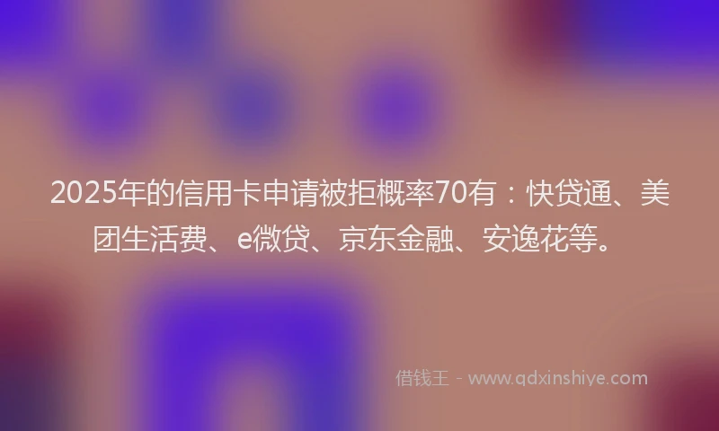 2025年的信用卡申请被拒概率70有：快贷通、美团生活费、e微贷、京东金融、安逸花等。