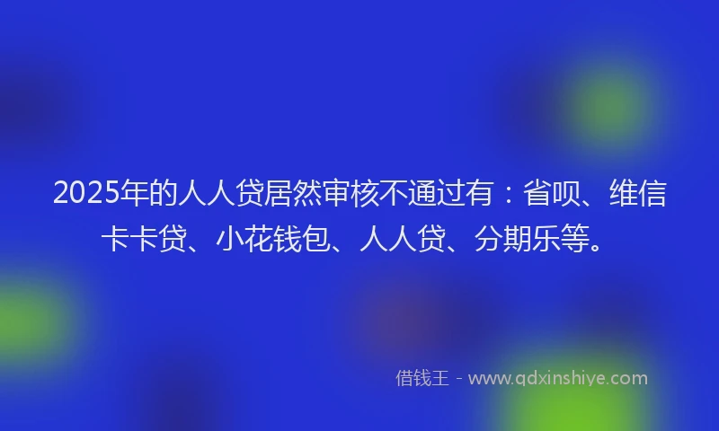 2025年的人人贷居然审核不通过有：省呗、维信卡卡贷、小花钱包、人人贷、分期乐等。