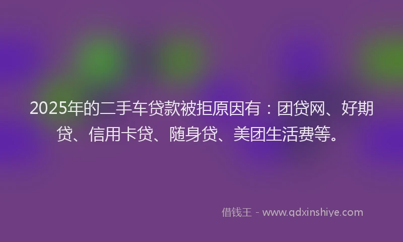2025年的二手车贷款被拒原因有：团贷网、好期贷、信用卡贷、随身贷、美团生活费等。