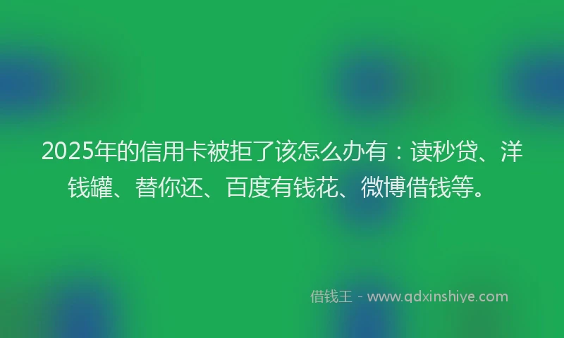 2025年的信用卡被拒了该怎么办有：读秒贷、洋钱罐、替你还、百度有钱花、微博借钱等。