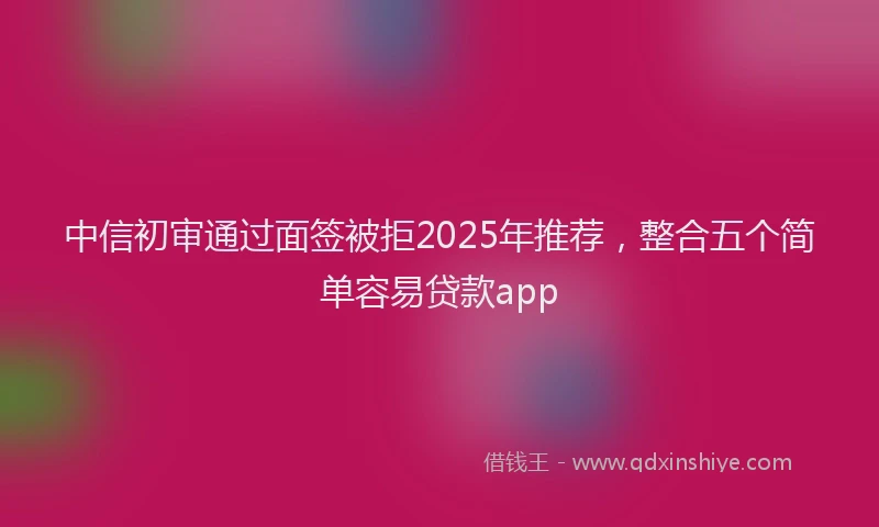 中信初审通过面签被拒2025年推荐，整合五个简单容易贷款app