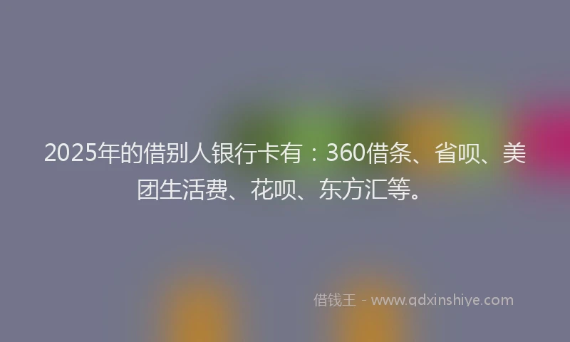 2025年的借别人银行卡有：360借条、省呗、美团生活费、花呗、东方汇等。