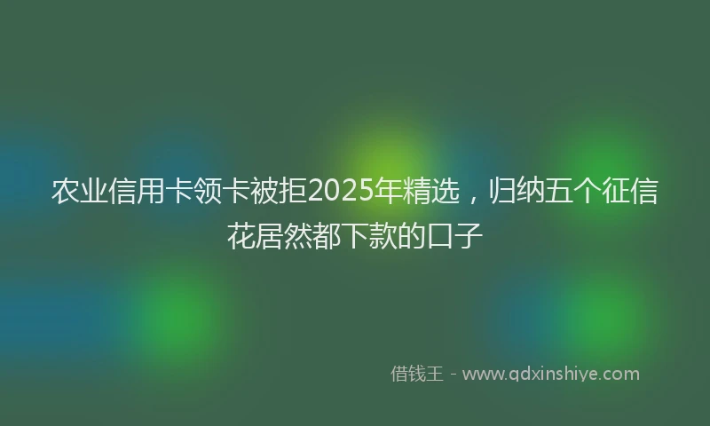 农业信用卡领卡被拒2025年精选，归纳五个征信花居然都下款的口子