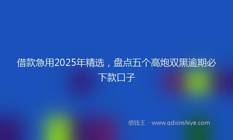 借款急用2025年精选，盘点五个高炮双黑逾期必下款口子