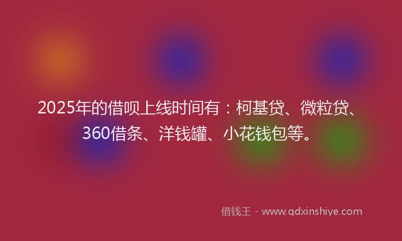 2025年的借呗上线时间有：柯基贷、微粒贷、360借条、洋钱罐、小花钱包等。