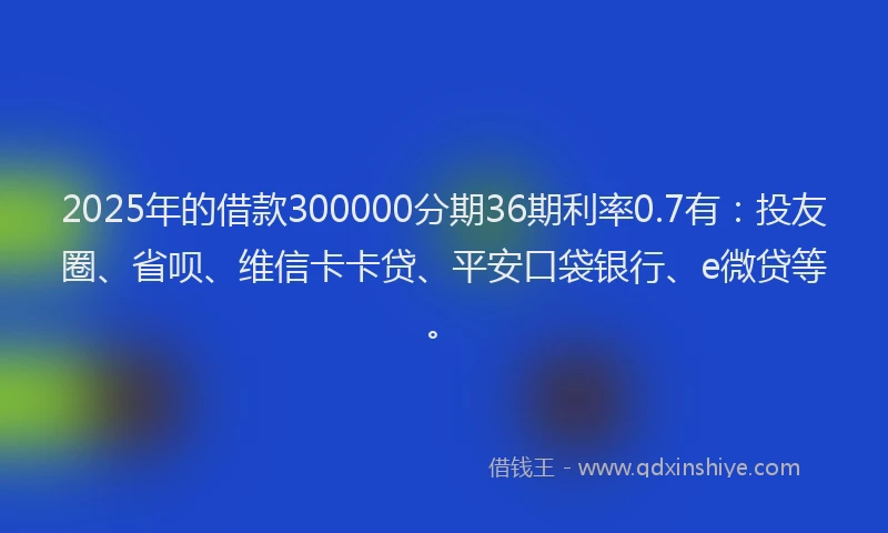 2025年的借款300000分期36期利率0.7有：投友圈、省呗、维信卡卡贷、平安口袋银行、e微贷等。