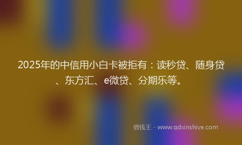 2025年的中信用小白卡被拒有：读秒贷、随身贷、东方汇、e微贷、分期乐等。