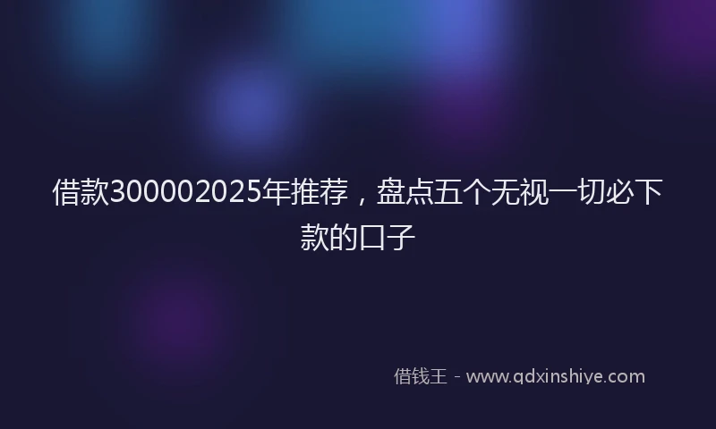 借款300002025年推荐，盘点五个无视一切必下款的口子