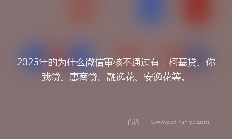 2025年的为什么微信审核不通过有：柯基贷、你我贷、惠商贷、融逸花、安逸花等。