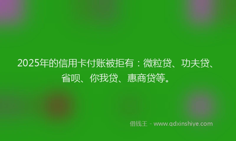2025年的信用卡付账被拒有：微粒贷、功夫贷、省呗、你我贷、惠商贷等。