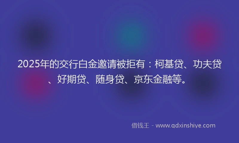 2025年的交行白金邀请被拒有：柯基贷、功夫贷、好期贷、随身贷、京东金融等。