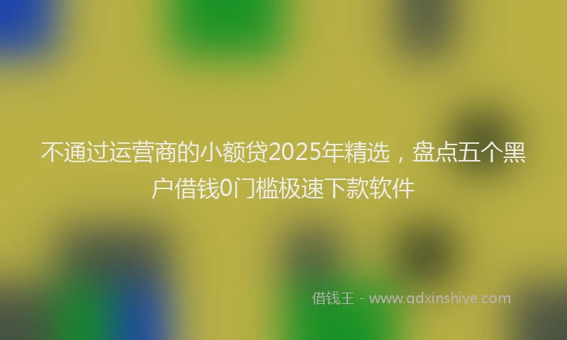 不通过运营商的小额贷2025年精选，盘点五个黑户借钱0门槛极速下款软件