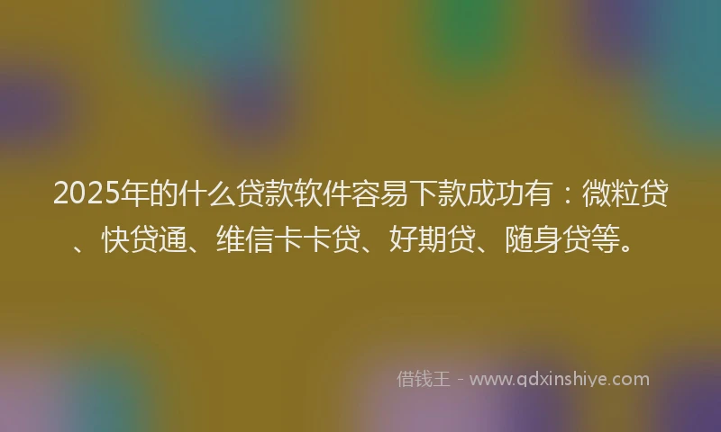 2025年的什么贷款软件容易下款成功有：微粒贷、快贷通、维信卡卡贷、好期贷、随身贷等。