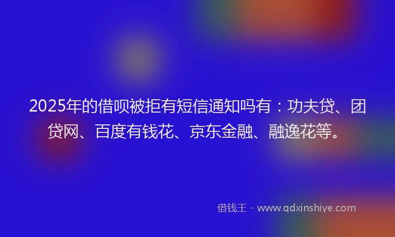2025年的借呗被拒有短信通知吗有：功夫贷、团贷网、百度有钱花、京东金融、融逸花等。