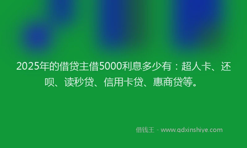 2025年的借贷主借5000利息多少有：超人卡、还呗、读秒贷、信用卡贷、惠商贷等。