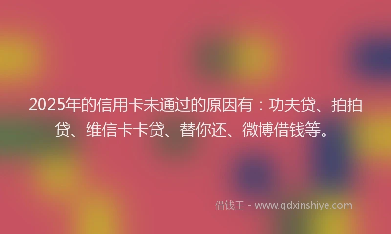 2025年的信用卡未通过的原因有：功夫贷、拍拍贷、维信卡卡贷、替你还、微博借钱等。