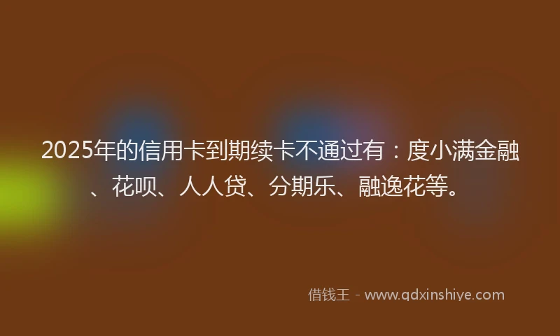 2025年的信用卡到期续卡不通过有：度小满金融、花呗、人人贷、分期乐、融逸花等。