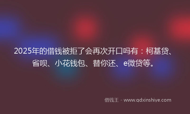 2025年的借钱被拒了会再次开口吗有：柯基贷、省呗、小花钱包、替你还、e微贷等。