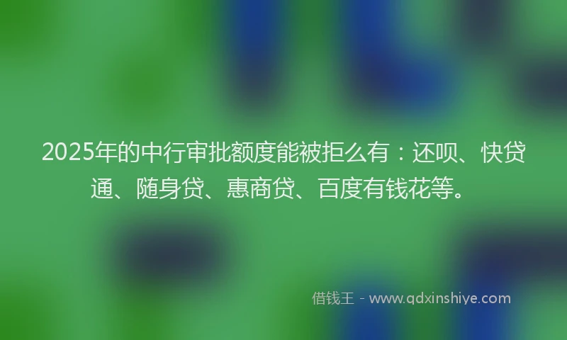 2025年的中行审批额度能被拒么有：还呗、快贷通、随身贷、惠商贷、百度有钱花等。