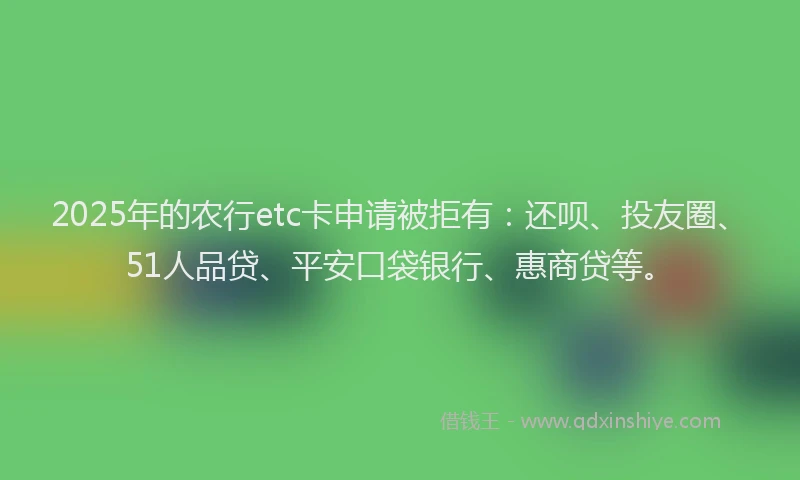 2025年的农行etc卡申请被拒有：还呗、投友圈、51人品贷、平安口袋银行、惠商贷等。