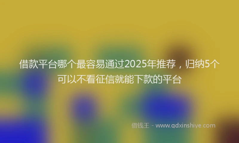 借款平台哪个最容易通过2025年推荐，归纳5个可以不看征信就能下款的平台