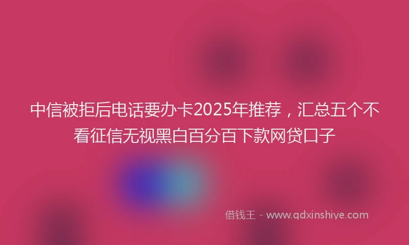 中信被拒后电话要办卡2025年推荐，汇总五个不看征信无视黑白百分百下款网贷口子