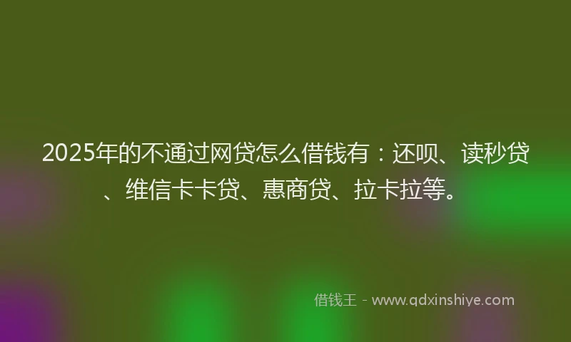 2025年的不通过网贷怎么借钱有：还呗、读秒贷、维信卡卡贷、惠商贷、拉卡拉等。