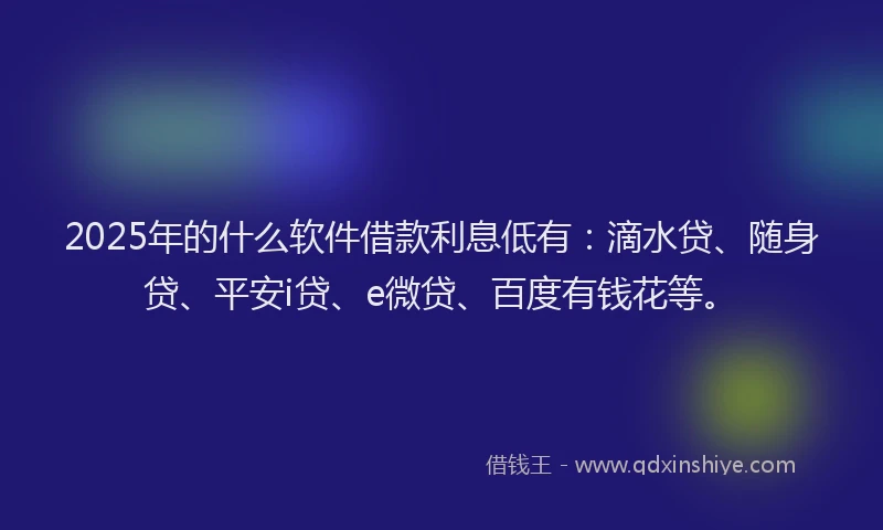 2025年的什么软件借款利息低有：滴水贷、随身贷、平安i贷、e微贷、百度有钱花等。