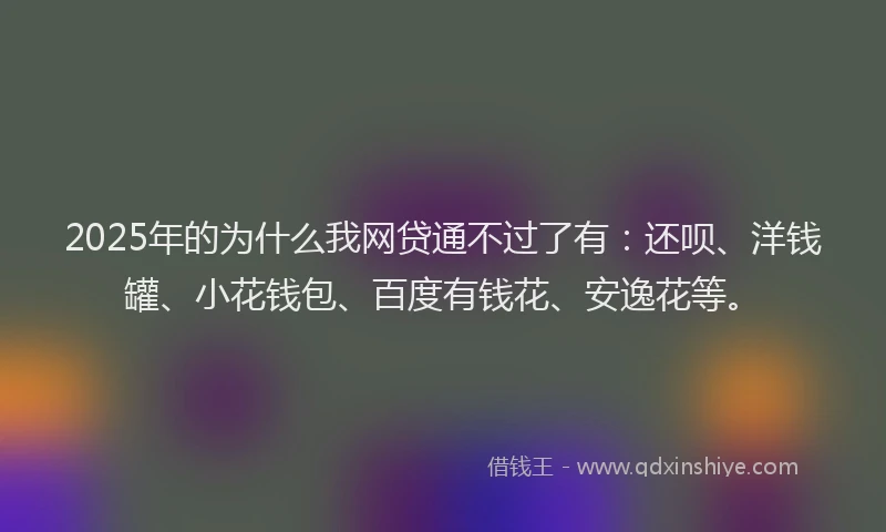 2025年的为什么我网贷通不过了有：还呗、洋钱罐、小花钱包、百度有钱花、安逸花等。