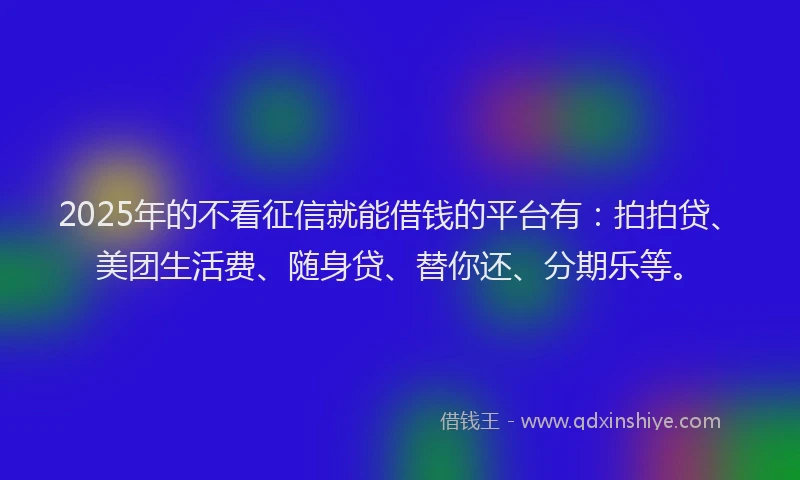 2025年的不看征信就能借钱的平台有：拍拍贷、美团生活费、随身贷、替你还、分期乐等。