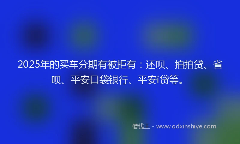 2025年的买车分期有被拒有：还呗、拍拍贷、省呗、平安口袋银行、平安i贷等。