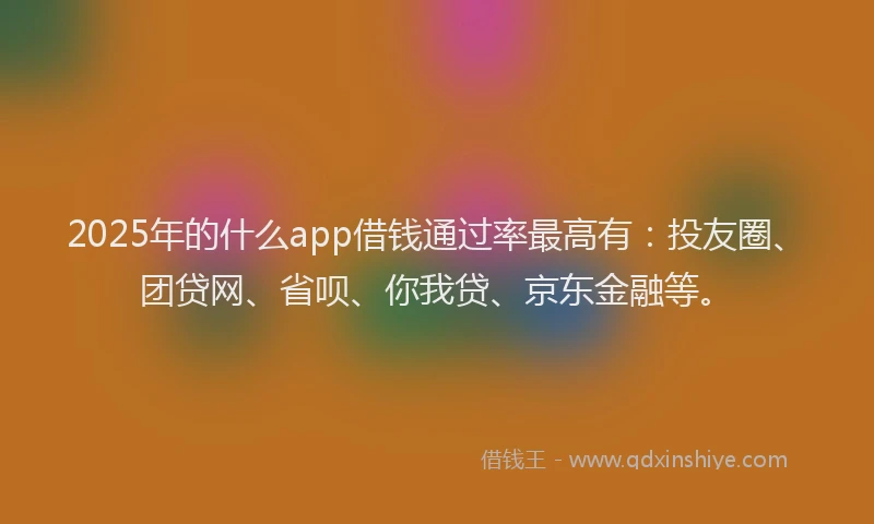 2025年的什么app借钱通过率最高有：投友圈、团贷网、省呗、你我贷、京东金融等。