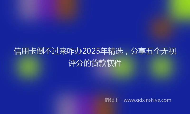 信用卡倒不过来咋办2025年精选，分享五个无视评分的贷款软件