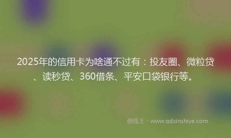 2025年的信用卡为啥通不过有：投友圈、微粒贷、读秒贷、360借条、平安口袋银行等。