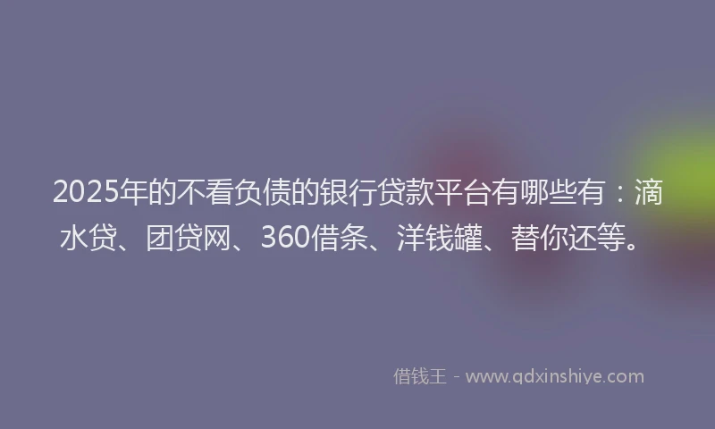 2025年的不看负债的银行贷款平台有哪些有：滴水贷、团贷网、360借条、洋钱罐、替你还等。