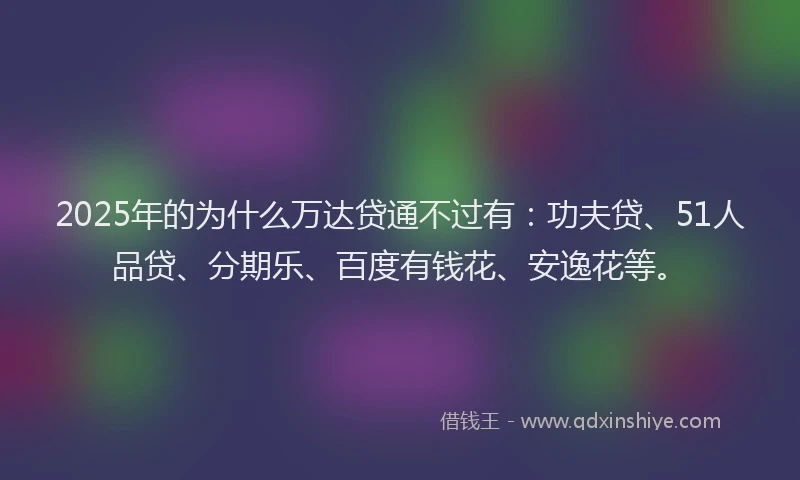 2025年的为什么万达贷通不过有：功夫贷、51人品贷、分期乐、百度有钱花、安逸花等。